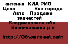 антенна  КИА РИО 3  › Цена ­ 1 000 - Все города Авто » Продажа запчастей   . Владимирская обл.,Вязниковский р-н